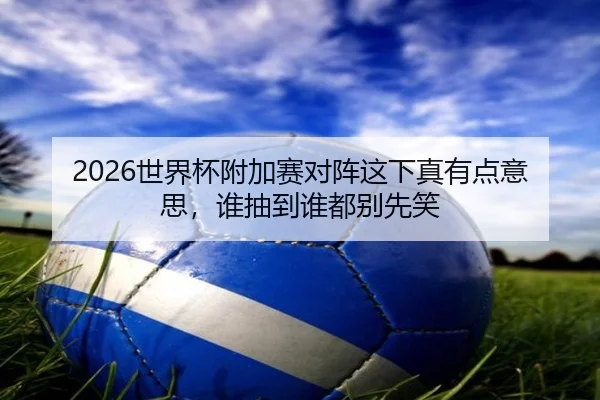 2026世界杯附加赛对阵这下真有点意思，谁抽到谁都别先笑