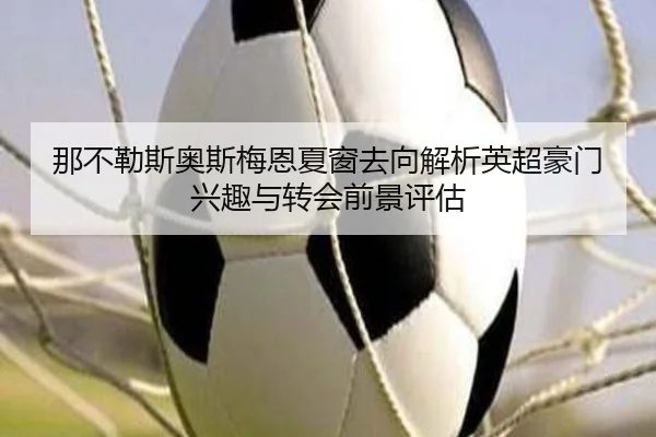 那不勒斯奥斯梅恩夏窗去向解析英超豪门兴趣与转会前景评估