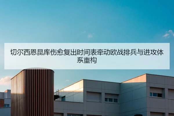 切尔西恩昆库伤愈复出时间表牵动欧战排兵与进攻体系重构