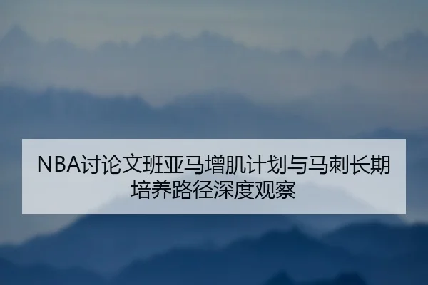 NBA讨论文班亚马增肌计划与马刺长期培养路径深度观察