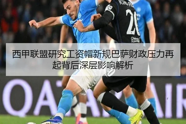 西甲联盟研究工资帽新规巴萨财政压力再起背后深层影响解析