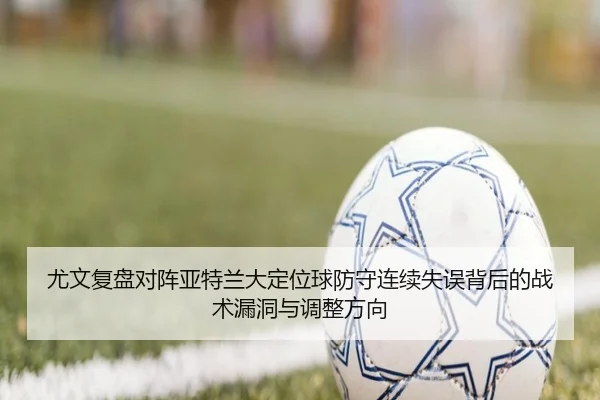 尤文复盘对阵亚特兰大定位球防守连续失误背后的战术漏洞与调整方向