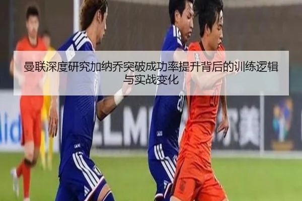 曼联深度研究加纳乔突破成功率提升背后的训练逻辑与实战变化