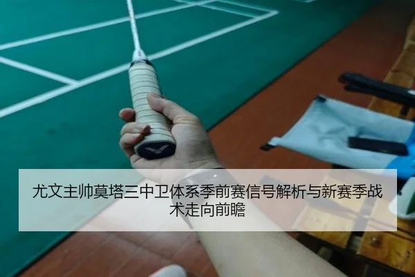 尤文主帅莫塔三中卫体系季前赛信号解析与新赛季战术走向前瞻