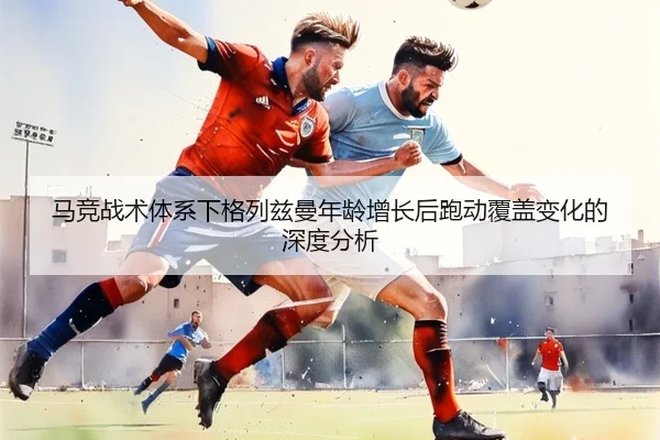 马竞战术体系下格列兹曼年龄增长后跑动覆盖变化的深度分析