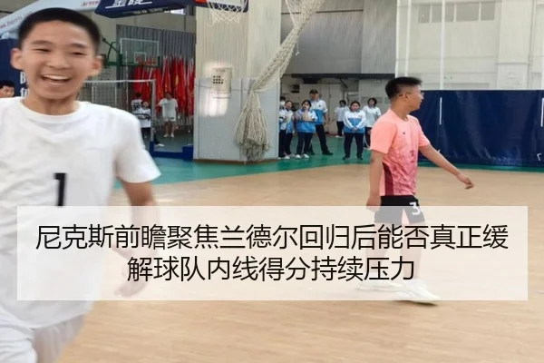 尼克斯前瞻聚焦兰德尔回归后能否真正缓解球队内线得分持续压力