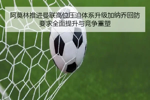 阿莫林推进曼联高位压迫体系升级加纳乔回防要求全面提升与竞争重塑